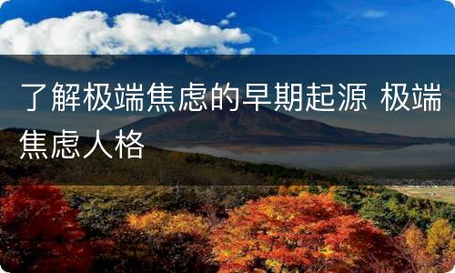了解极端焦虑的早期起源 极端焦虑人格
