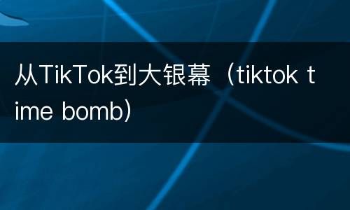 从TikTok到大银幕（tiktok time bomb）