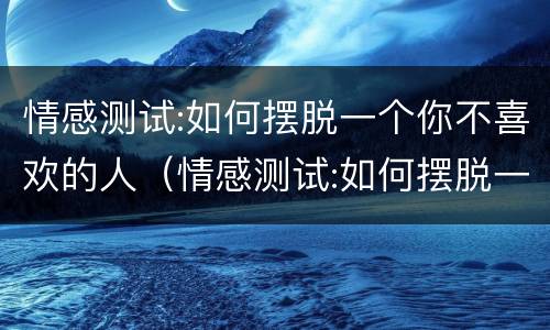 情感测试:如何摆脱一个你不喜欢的人（情感测试:如何摆脱一个你不喜欢的人呢）