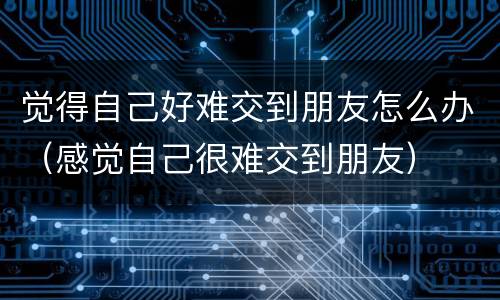 觉得自己好难交到朋友怎么办（感觉自己很难交到朋友）