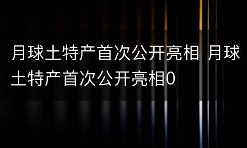 月球土特产首次公开亮相 月球土特产首次公开亮相0