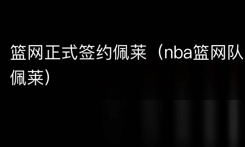 篮网正式签约佩莱（nba篮网队佩莱）