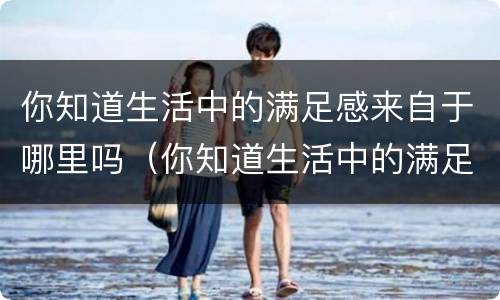 你知道生活中的满足感来自于哪里吗（你知道生活中的满足感来自于哪里吗英文）