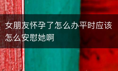 女朋友怀孕了怎么办平时应该怎么安慰她啊