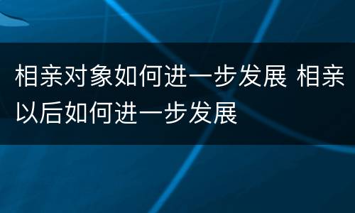 相亲对象如何进一步发展 相亲以后如何进一步发展
