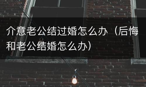 介意老公结过婚怎么办（后悔和老公结婚怎么办）