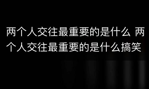 两个人交往最重要的是什么 两个人交往最重要的是什么搞笑