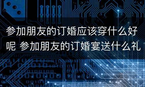 参加朋友的订婚应该穿什么好呢 参加朋友的订婚宴送什么礼物好?