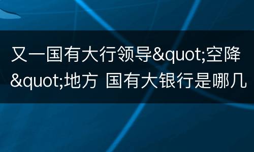 又一国有大行领导"空降"地方 国有大银行是哪几个