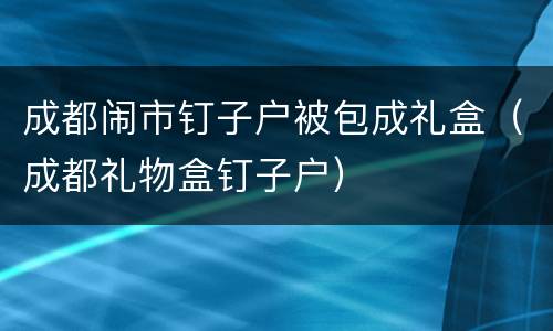 成都闹市钉子户被包成礼盒（成都礼物盒钉子户）