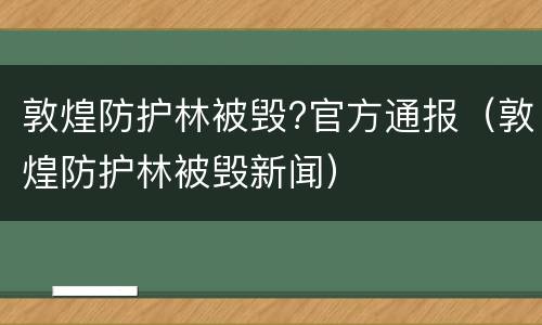 敦煌防护林被毁?官方通报（敦煌防护林被毁新闻）