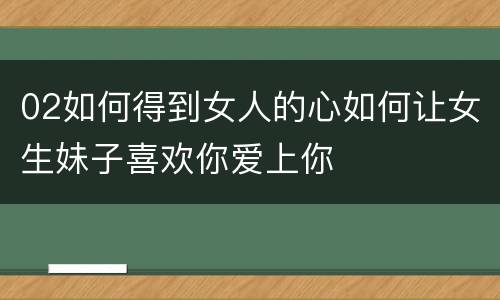 02如何得到女人的心如何让女生妹子喜欢你爱上你