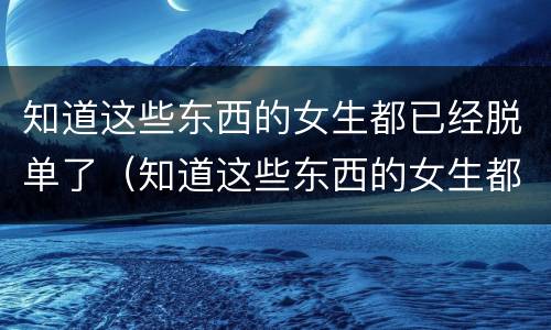 知道这些东西的女生都已经脱单了（知道这些东西的女生都已经脱单了怎么办）