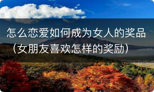 怎么恋爱如何成为女人的奖品（女朋友喜欢怎样的奖励）