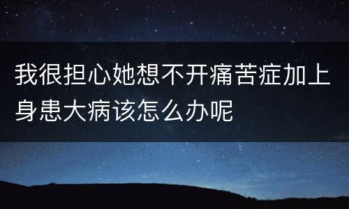我很担心她想不开痛苦症加上身患大病该怎么办呢