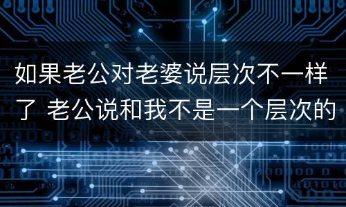 如果老公对老婆说层次不一样了 老公说和我不是一个层次的人