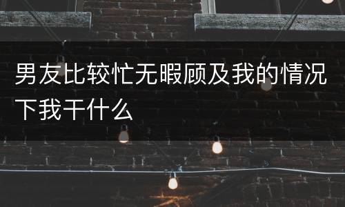 男友比较忙无暇顾及我的情况下我干什么