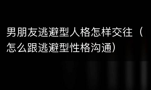 男朋友逃避型人格怎样交往（怎么跟逃避型性格沟通）