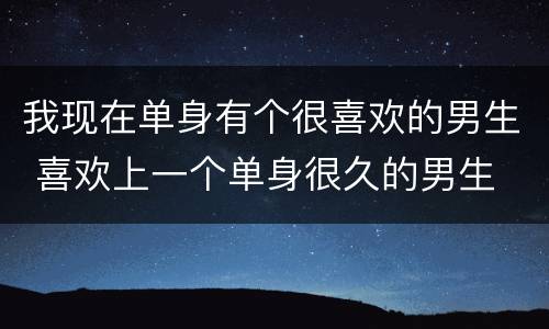 我现在单身有个很喜欢的男生 喜欢上一个单身很久的男生