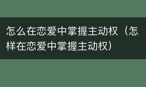 怎么在恋爱中掌握主动权（怎样在恋爱中掌握主动权）