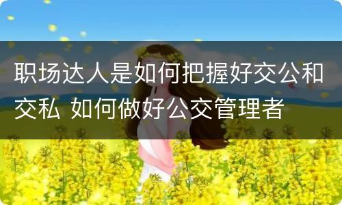 职场达人是如何把握好交公和交私 如何做好公交管理者