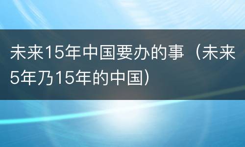 未来15年中国要办的事（未来5年乃15年的中国）