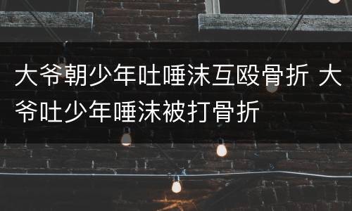 大爷朝少年吐唾沫互殴骨折 大爷吐少年唾沫被打骨折