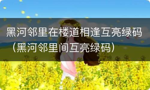黑河邻里在楼道相逢互亮绿码（黑河邻里间互亮绿码）