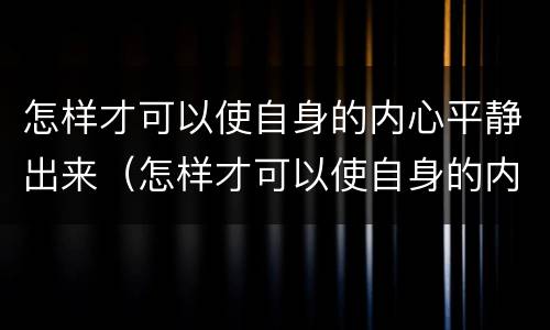 怎样才可以使自身的内心平静出来（怎样才可以使自身的内心平静出来呢）