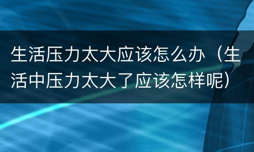 生活压力太大应该怎么办（生活中压力太大了应该怎样呢）