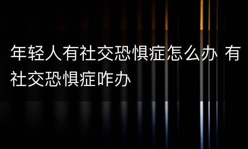 年轻人有社交恐惧症怎么办 有社交恐惧症咋办