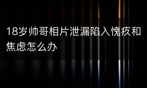 18岁帅哥相片泄漏陷入愧疚和焦虑怎么办