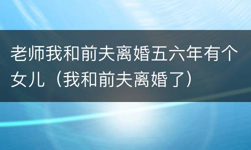 老师我和前夫离婚五六年有个女儿（我和前夫离婚了）