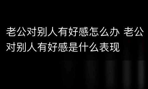老公对别人有好感怎么办 老公对别人有好感是什么表现