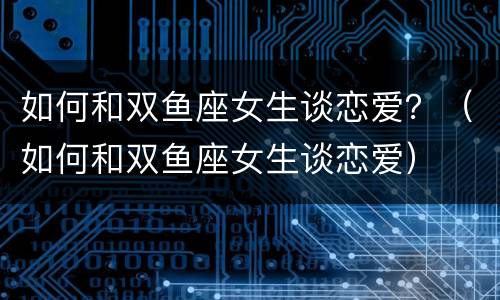 如何和双鱼座女生谈恋爱？（如何和双鱼座女生谈恋爱）