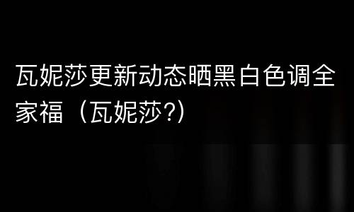 瓦妮莎更新动态晒黑白色调全家福（瓦妮莎?）