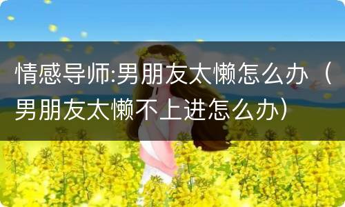 情感导师:男朋友太懒怎么办（男朋友太懒不上进怎么办）