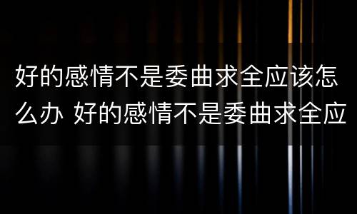 好的感情不是委曲求全应该怎么办 好的感情不是委曲求全应该怎么办呢