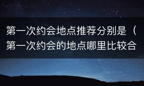 第一次约会地点推荐分别是（第一次约会的地点哪里比较合适）