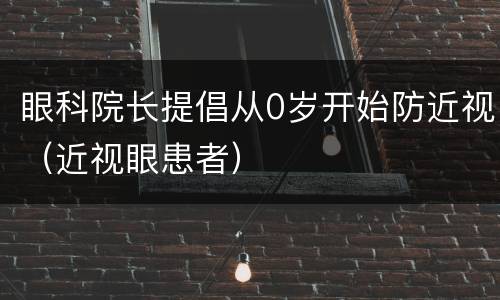 眼科院长提倡从0岁开始防近视（近视眼患者）