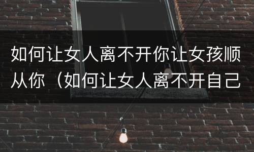 如何让女人离不开你让女孩顺从你（如何让女人离不开自己?）