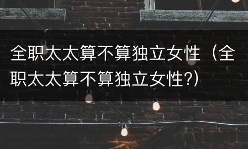 全职太太算不算独立女性（全职太太算不算独立女性?）