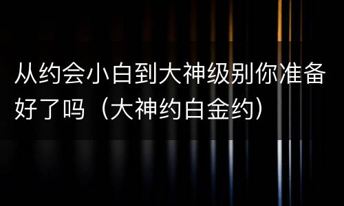 从约会小白到大神级别你准备好了吗（大神约白金约）