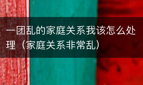 一团乱的家庭关系我该怎么处理（家庭关系非常乱）