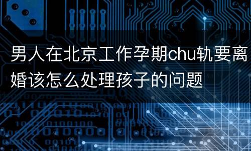 男人在北京工作孕期chu轨要离婚该怎么处理孩子的问题