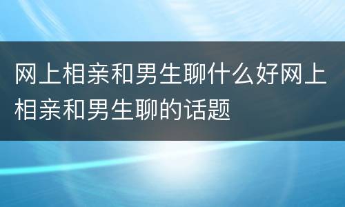 网上相亲和男生聊什么好网上相亲和男生聊的话题