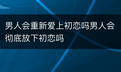 男人会重新爱上初恋吗男人会彻底放下初恋吗