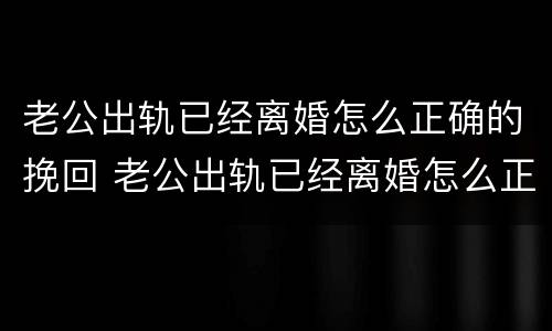 老公出轨已经离婚怎么正确的挽回 老公出轨已经离婚怎么正确的挽回他