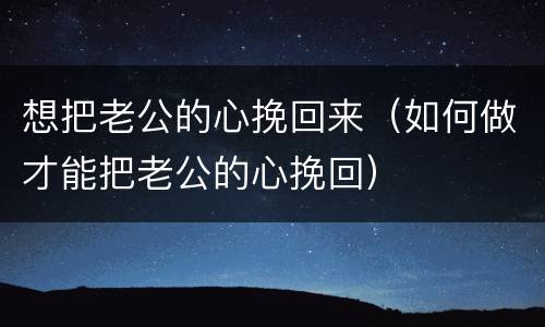 想把老公的心挽回来（如何做才能把老公的心挽回）