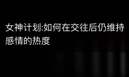 女神计划:如何在交往后仍维持感情的热度